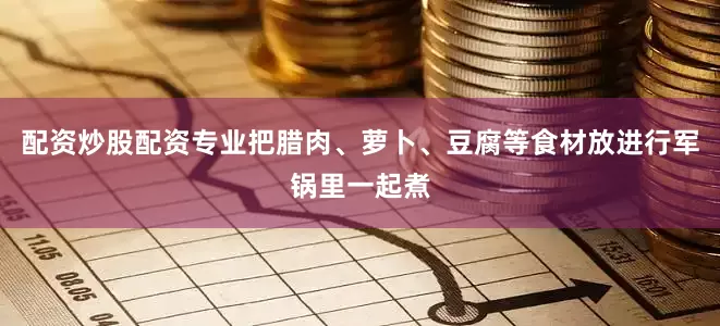 配资炒股配资专业把腊肉、萝卜、豆腐等食材放进行军锅里一起煮
