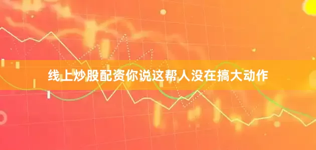 线上炒股配资你说这帮人没在搞大动作