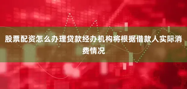 股票配资怎么办理贷款经办机构将根据借款人实际消费情况
