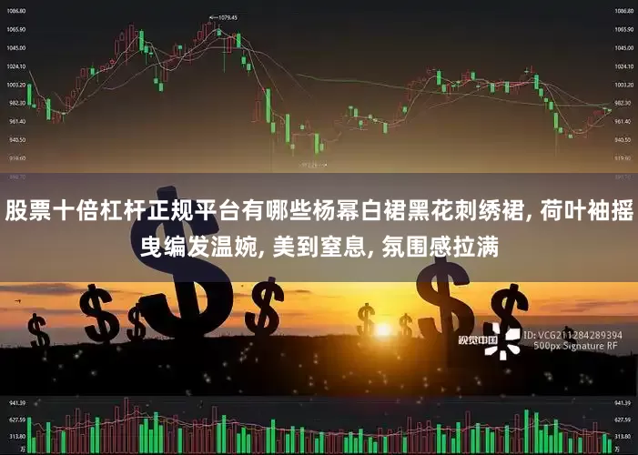 股票十倍杠杆正规平台有哪些杨幂白裙黑花刺绣裙, 荷叶袖摇曳编发温婉, 美到窒息, 氛围感拉满