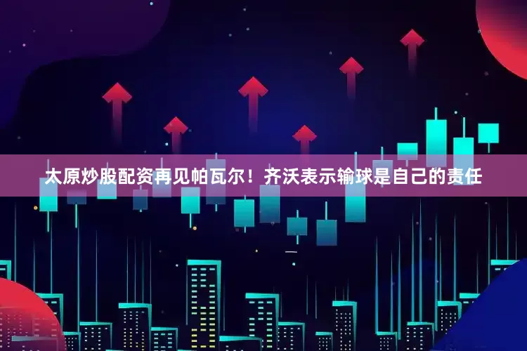 太原炒股配资再见帕瓦尔！齐沃表示输球是自己的责任