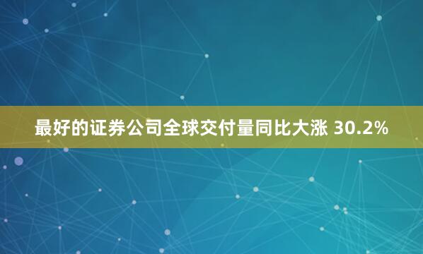 最好的证券公司全球交付量同比大涨 30.2%