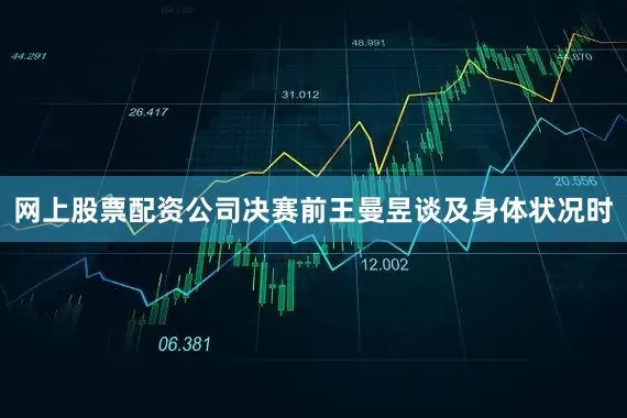 网上股票配资公司决赛前王曼昱谈及身体状况时
